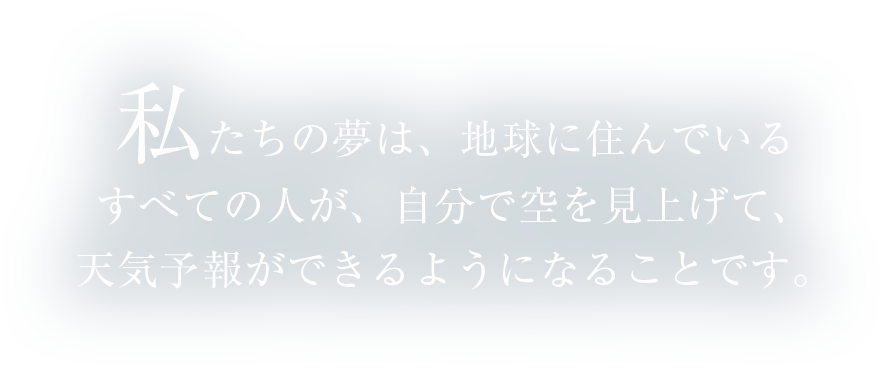 私たちの夢は、地球に住んでいるすべての人が、自分で空を見上げて、天気予報ができるようになることです。